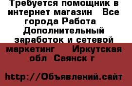 Требуется помощник в интернет-магазин - Все города Работа » Дополнительный заработок и сетевой маркетинг   . Иркутская обл.,Саянск г.